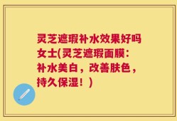 灵芝遮瑕补水效果好吗女士(灵芝遮瑕面膜：补水美白，改善肤色，持久保湿！)