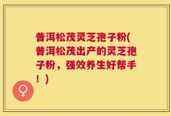 普洱松茂灵芝孢子粉(普洱松茂出产的灵芝孢子粉，强效养生好帮手！)