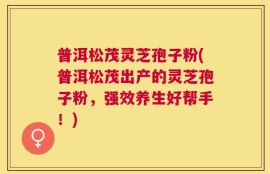 普洱松茂灵芝孢子粉(普洱松茂出产的灵芝孢子粉，强效养生好帮手！)