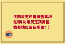 沈阳灵芝药用植物基地在哪(沈阳灵芝药用植物基地位置在哪里？)