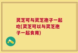 灵芝可与灵芝孢子一起吃(灵芝可以与灵芝孢子一起食用)