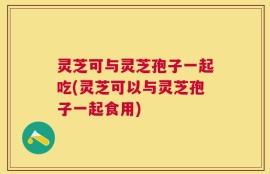 灵芝可与灵芝孢子一起吃(灵芝可以与灵芝孢子一起食用)