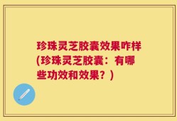 珍珠灵芝胶囊效果咋样(珍珠灵芝胶囊：有哪些功效和效果？)