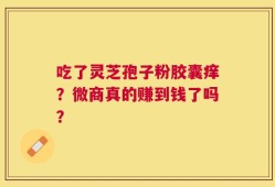 吃了灵芝孢子粉胶囊痒？微商真的赚到钱了吗？