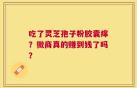 吃了灵芝孢子粉胶囊痒？微商真的赚到钱了吗？