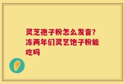 灵芝孢子粉怎么发音？冻两年们灵艺饱子粉能吃吗