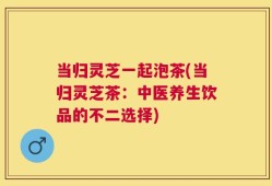 当归灵芝一起泡茶(当归灵芝茶：中医养生饮品的不二选择)