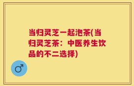 当归灵芝一起泡茶(当归灵芝茶：中医养生饮品的不二选择)