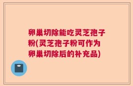 卵巢切除能吃灵芝孢子粉(灵芝孢子粉可作为卵巢切除后的补充品)