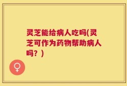 灵芝能给病人吃吗(灵芝可作为药物帮助病人吗？)