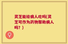 灵芝能给病人吃吗(灵芝可作为药物帮助病人吗？)