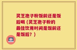 灵芝孢子粉饭前还是饭后喝 (灵芝孢子粉的最佳饮用时间是饭前还是饭后？)