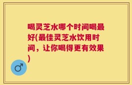 喝灵芝水哪个时间喝最好(最佳灵芝水饮用时间，让你喝得更有效果)