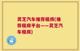 灵芝汽车推荐租房(推荐租房平台——灵芝汽车租房)