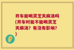 开车能喝灵芝天麻汤吗(开车时能不能喝灵芝天麻汤？有没有影响？)