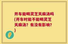 开车能喝灵芝天麻汤吗(开车时能不能喝灵芝天麻汤？有没有影响？)