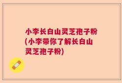 小李长白山灵芝孢子粉(小李带你了解长白山灵芝孢子粉)