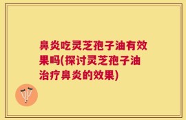 鼻炎吃灵芝孢子油有效果吗(探讨灵芝孢子油治疗鼻炎的效果)