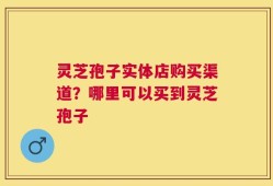 灵芝孢子实体店购买渠道？哪里可以买到灵芝孢子