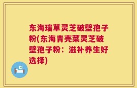 东海瑞草灵芝破壁孢子粉(东海青壳菜灵芝破壁孢子粉：滋补养生好选择)