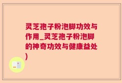 灵芝孢子粉泡脚功效与作用_灵芝孢子粉泡脚的神奇功效与健康益处)
