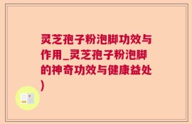 灵芝孢子粉泡脚功效与作用_灵芝孢子粉泡脚的神奇功效与健康益处)