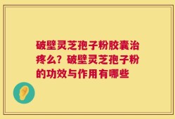 破壁灵芝孢子粉胶囊治疼么？破壁灵芝孢子粉的功效与作用有哪些