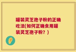 罐装灵芝孢子粉的正确吃法(如何正确食用罐装灵芝孢子粉？)
