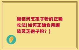 罐装灵芝孢子粉的正确吃法(如何正确食用罐装灵芝孢子粉？)