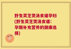 野生灵芝煲汤食谱孕妇(野生灵芝煲汤食谱：孕期补充营养的健康选择)