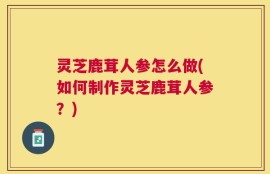 灵芝鹿茸人参怎么做(如何制作灵芝鹿茸人参？)