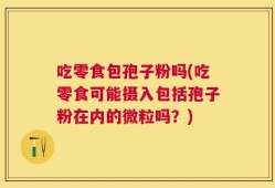 吃零食包孢子粉吗(吃零食可能摄入包括孢子粉在内的微粒吗？)