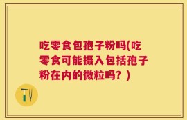 吃零食包孢子粉吗(吃零食可能摄入包括孢子粉在内的微粒吗？)