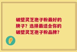 破壁灵芝孢子粉最好的牌子？选择最适合你的破壁灵芝孢子粉品牌？