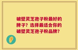 破壁灵芝孢子粉最好的牌子？选择最适合你的破壁灵芝孢子粉品牌？