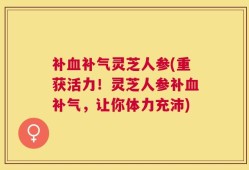 补血补气灵芝人参(重获活力！灵芝人参补血补气，让你体力充沛)