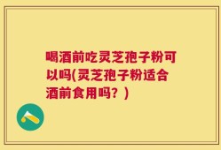 喝酒前吃灵芝孢子粉可以吗(灵芝孢子粉适合酒前食用吗？)