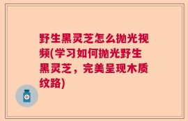 野生黑灵芝怎么抛光视频(学习如何抛光野生黑灵芝，完美呈现木质纹路)