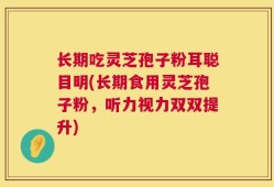 长期吃灵芝孢子粉耳聪目明(长期食用灵芝孢子粉，听力视力双双提升)