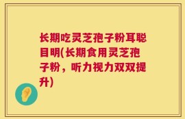 长期吃灵芝孢子粉耳聪目明(长期食用灵芝孢子粉，听力视力双双提升)