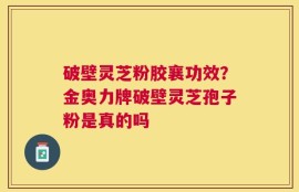 破壁灵芝粉胶襄功效？金奥力牌破壁灵芝孢子粉是真的吗