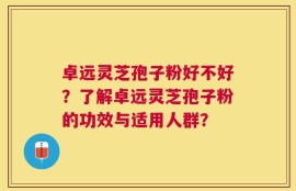 卓远灵芝孢子粉好不好？了解卓远灵芝孢子粉的功效与适用人群？