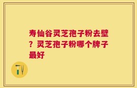 寿仙谷灵芝孢子粉去壁？灵芝孢子粉哪个牌子最好