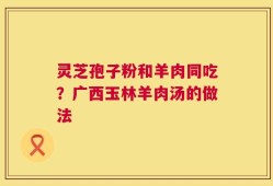 灵芝孢子粉和羊肉同吃？广西玉林羊肉汤的做法