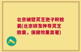 北京破壁灵芝孢子粉胶囊(北京研发神奇灵芝胶囊，保健效果显著)