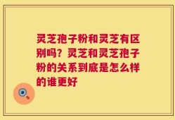 灵芝孢子粉和灵芝有区别吗？灵芝和灵芝孢子粉的关系到底是怎么样的谁更好