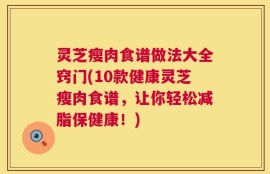 灵芝瘦肉食谱做法大全窍门(10款健康灵芝瘦肉食谱，让你轻松减脂保健康！)