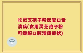 吃灵芝孢子粉反复口舌溃疡(食用灵芝孢子粉可缓解口腔溃疡症状)