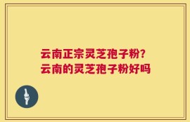 云南正宗灵芝孢子粉？云南的灵芝孢子粉好吗