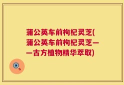 蒲公英车前枸杞灵芝(蒲公英车前枸杞灵芝——古方植物精华萃取)